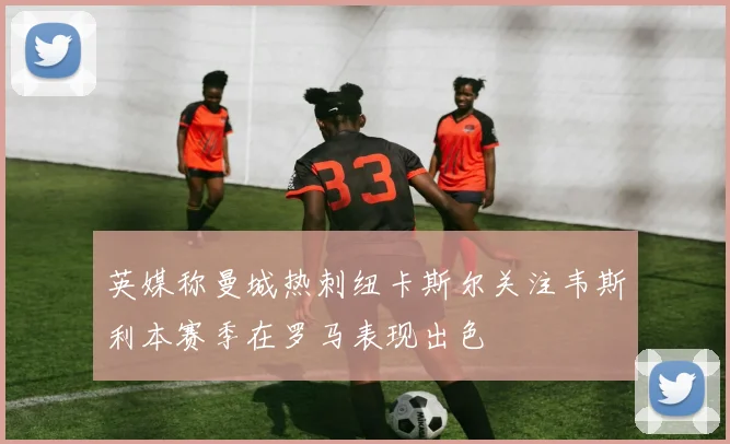 英媒称曼城热刺纽卡斯尔关注韦斯利本赛季在罗马表现出色