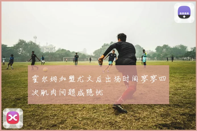 霍尔姆加盟尤文后出场时间寥寥四次肌肉问题成隐忧
