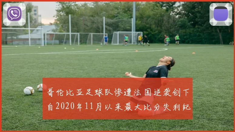 哥伦比亚足球队惨遭法国逆袭创下自2020年11月以来最大比分失利纪录