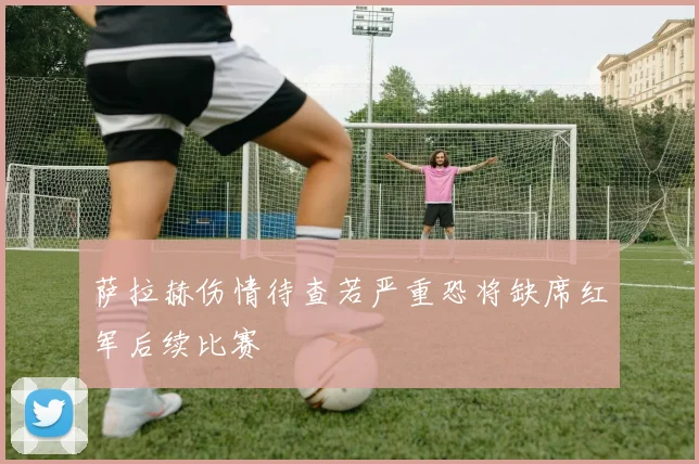 萨拉赫伤情待查若严重恐将缺席红军后续比赛