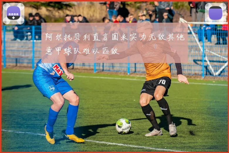 阿尔托贝利直言国米实力无敌其他意甲球队难以匹敌