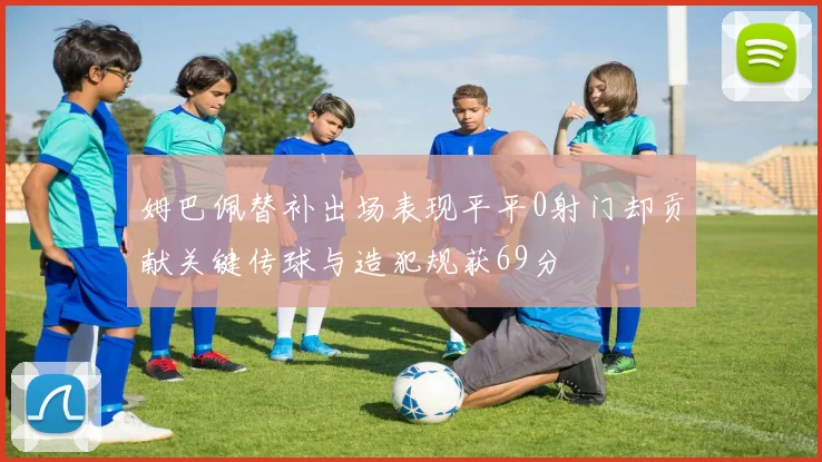 姆巴佩替补出场表现平平0射门却贡献关键传球与造犯规获69分