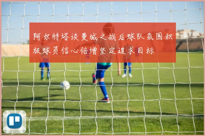 阿尔特塔谈曼城之战后球队氛围积极球员信心倍增坚定追求目标