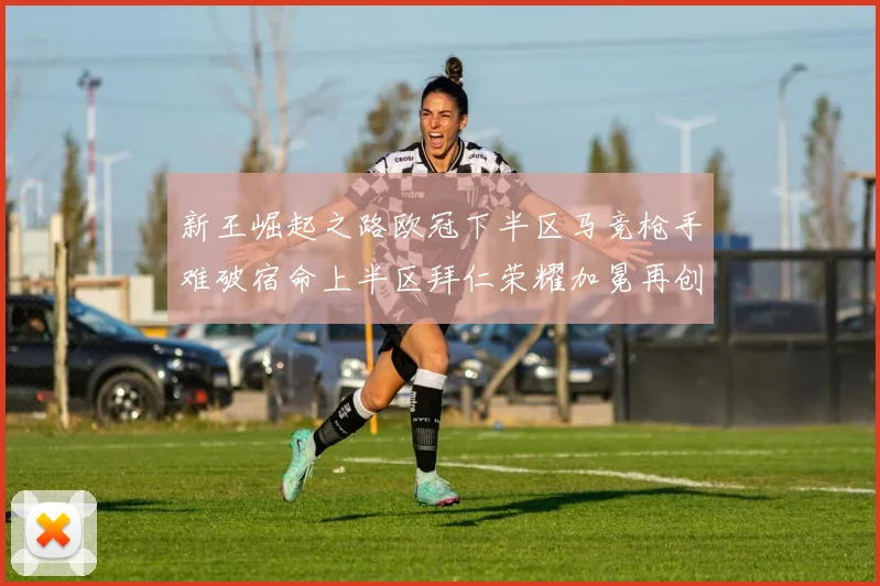 新王崛起之路欧冠下半区马竞枪手难破宿命上半区拜仁荣耀加冕再创辉煌