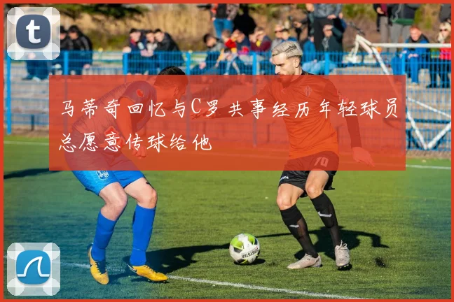马蒂奇回忆与C罗共事经历年轻球员总愿意传球给他