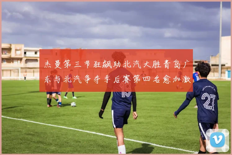 杰曼第三节狂飙助北汽大胜青岛广东与北汽争夺季后赛第四名愈加激烈